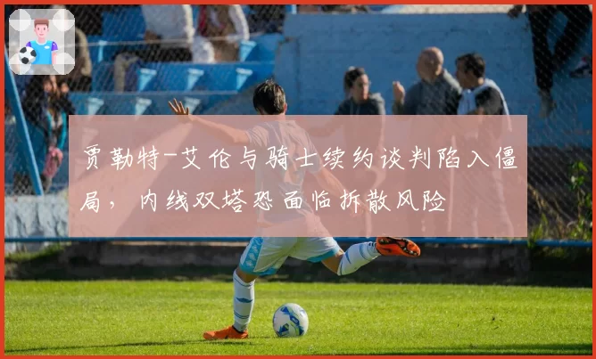贾勒特-艾伦与骑士续约谈判陷入僵局，内线双塔恐面临拆散风险