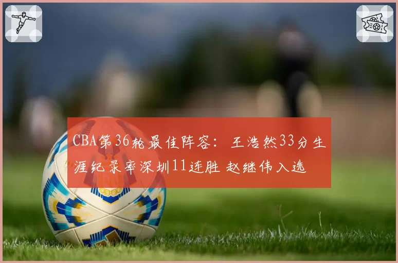 CBA第36轮最佳阵容：王浩然33分生涯纪录率深圳11连胜 赵继伟入选