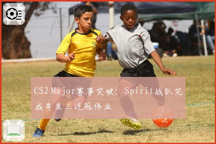 CS2 Major赛事突破：Spirit战队完成年度三连冠伟业