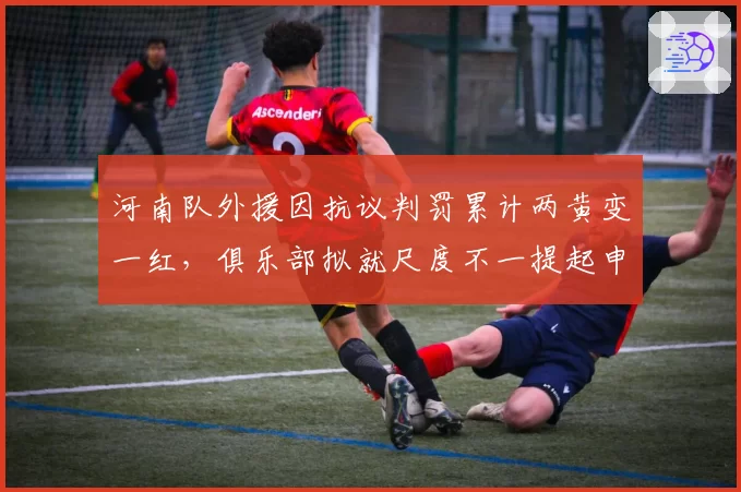 河南队外援因抗议判罚累计两黄变一红，俱乐部拟就尺度不一提起申诉
