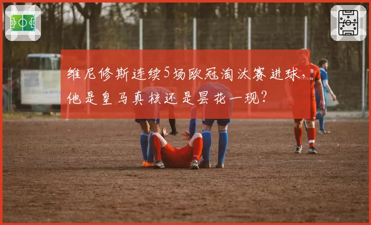 维尼修斯连续5场欧冠淘汰赛进球，他是皇马真核还是昙花一现？