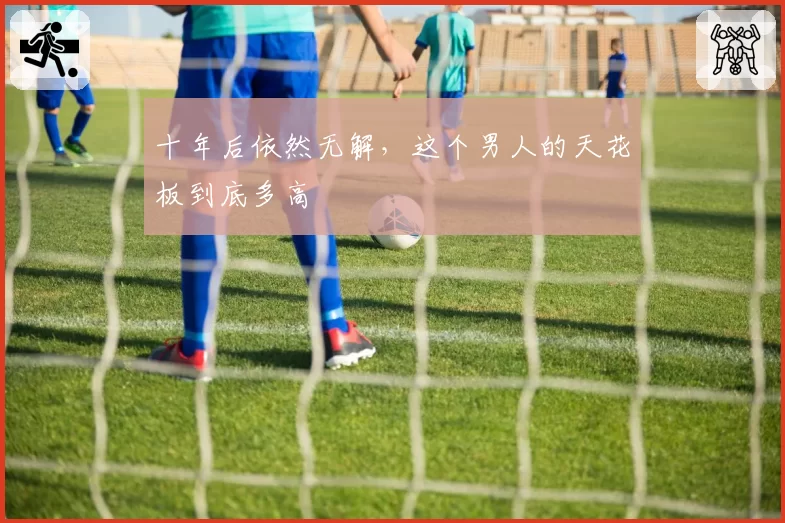 十年后依然无解,这个男人的天花板到底多高