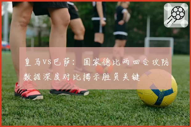皇马vs巴萨：国家德比两回合攻防数据深度对比揭示胜负关键