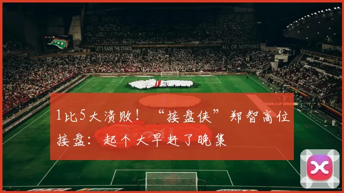 1比5大溃败！“接盘侠”郑智高位接盘：起个大早赶了晚集