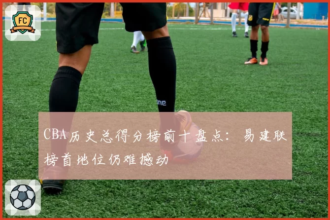 CBA历史总得分榜前十盘点：易建联榜首地位仍难撼动