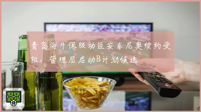 青岛海牛保级功臣安东尼奥续约受阻，管理层启动B计划候选
