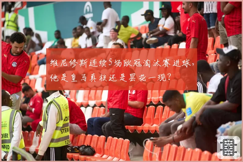 维尼修斯连续5场欧冠淘汰赛进球，他是皇马真核还是昙花一现？