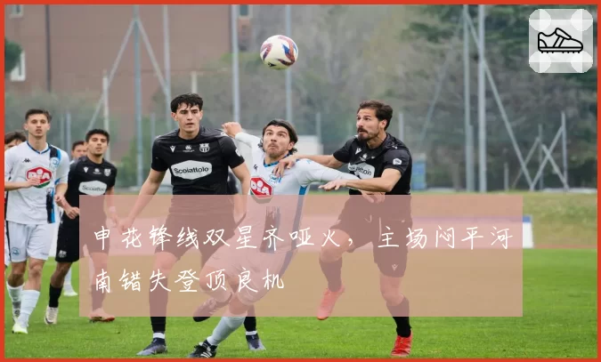 申花锋线双星齐哑火，主场闷平河南错失登顶良机
