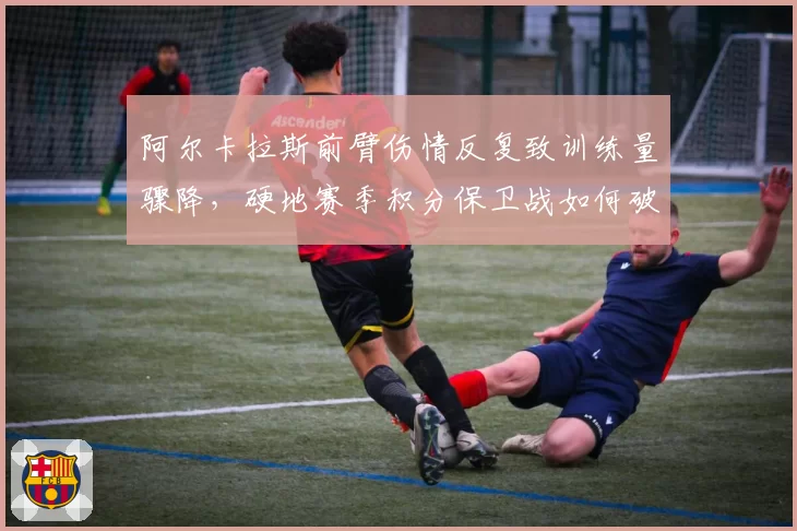 阿尔卡拉斯前臂伤情反复致训练量骤降，硬地赛季积分保卫战如何破局？