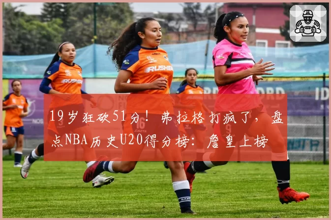 19岁狂砍51分！弗拉格打疯了，盘点NBA历史U20得分榜：詹皇上榜