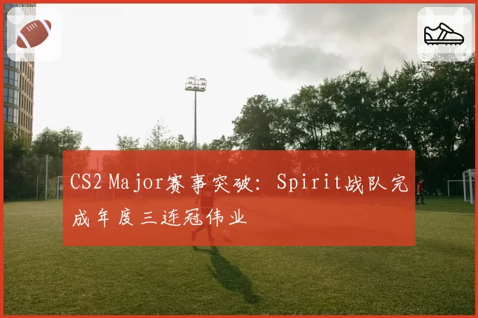 CS2 Major赛事突破：Spirit战队完成年度三连冠伟业