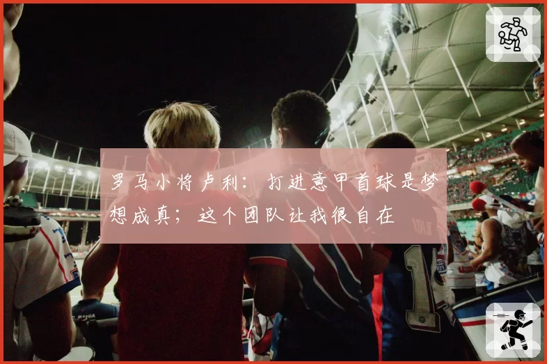 罗马小将卢利:打进意甲首球是梦想成真;这个团队让我很自在