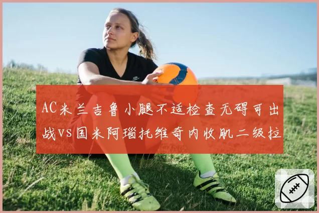 AC米兰吉鲁小腿不适检查无碍可出战vs国米阿瑙托维奇内收肌二级拉伤休战至月底,米兰城德比前中锋伤情两极