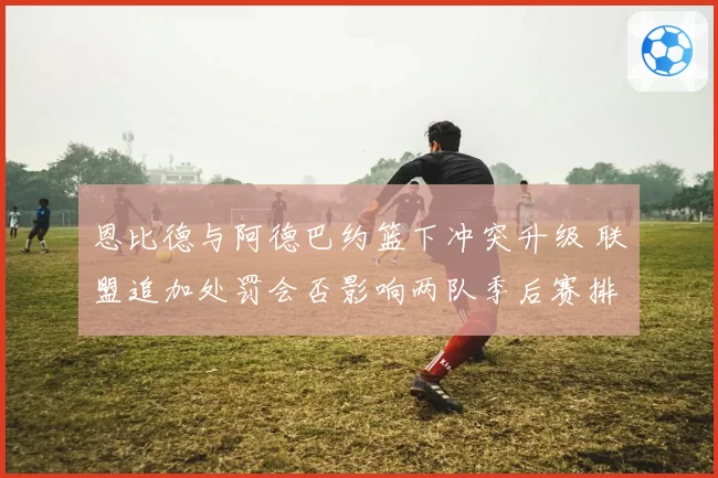 恩比德与阿德巴约篮下冲突升级 联盟追加处罚会否影响两队季后赛排位？