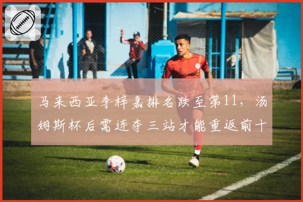 马来西亚李梓嘉排名跌至第11，汤姆斯杯后需连夺三站才能重返前十