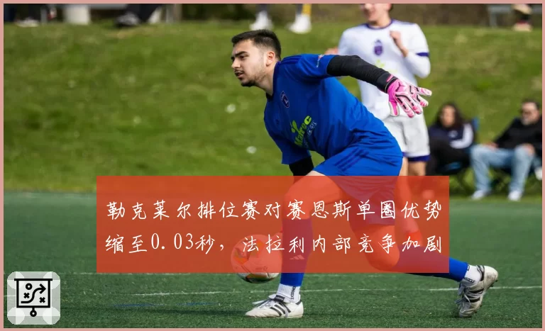 勒克莱尔排位赛对赛恩斯单圈优势缩至0.03秒,法拉利内部竞争加剧