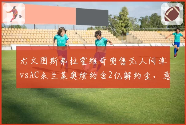 尤文图斯弗拉霍维奇兜售无人问津vsAC米兰莱奥续约含2亿解约金,意甲顶星市场价值冰火两重天