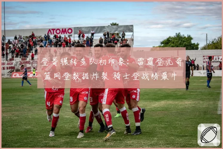 登哥辗转多队初印象：雷霆登无奇 篮网登数据炸裂 骑士登战绩最牛
