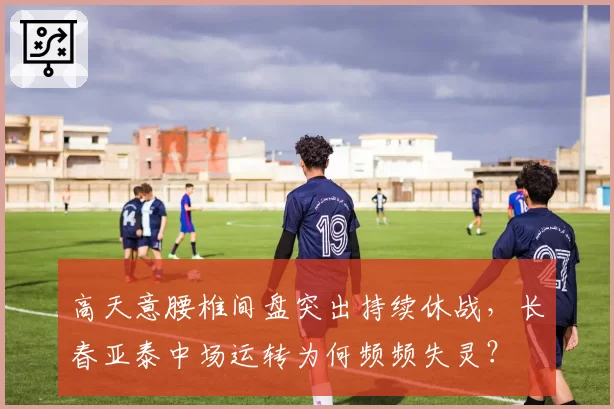 高天意腰椎间盘突出持续休战，长春亚泰中场运转为何频频失灵？
