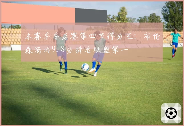 本赛季季后赛第四节得分王：布伦森场均9.8分排名联盟第一