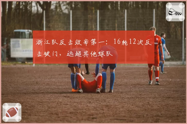 浙江队反击效率第一：16轮12次反击破门，远超其他球队