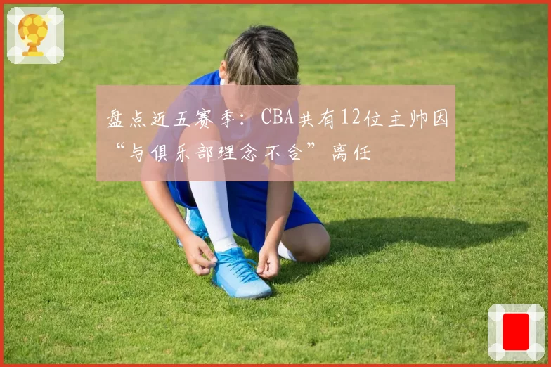 盘点近五赛季：CBA共有12位主帅因“与俱乐部理念不合”离任