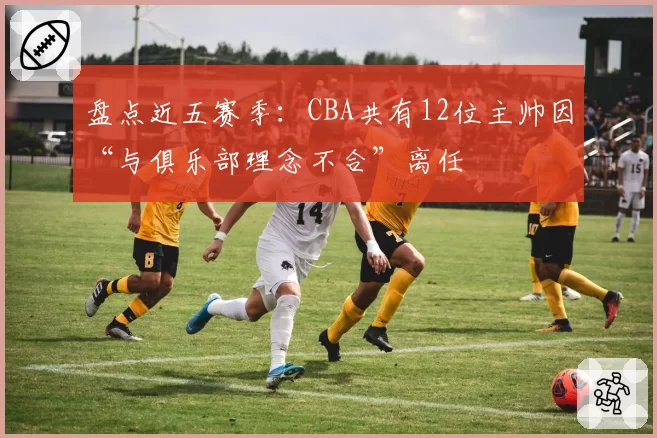 盘点近五赛季：CBA共有12位主帅因“与俱乐部理念不合”离任