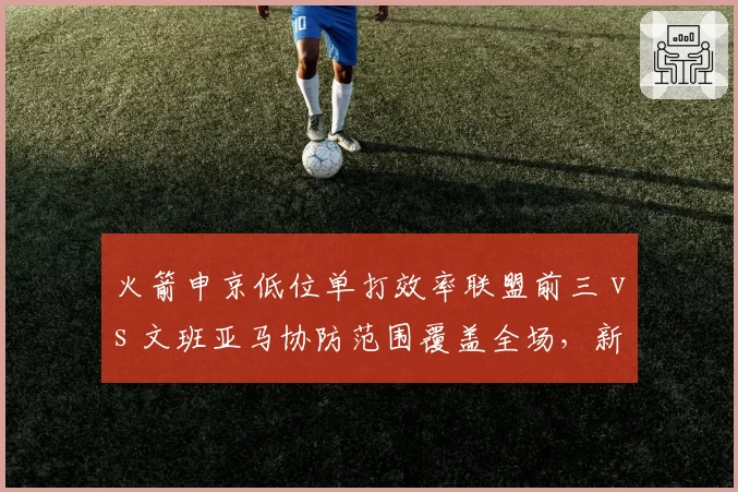 火箭申京低位单打效率联盟前三 vs 文班亚马协防范围覆盖全场，新星中锋对决