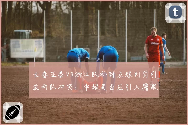长春亚泰vs浙江队补时点球判罚引发两队冲突，中超是否应引入鹰眼技术辅助裁判？
