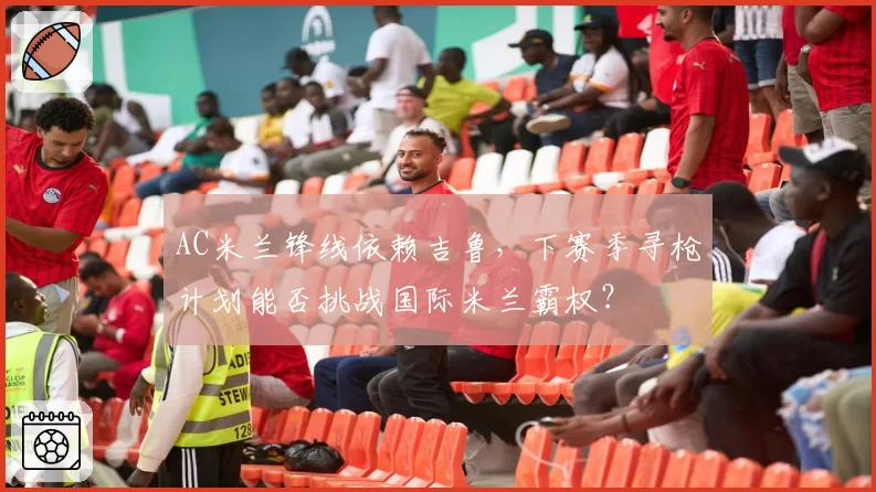 AC米兰锋线依赖吉鲁，下赛季寻枪计划能否挑战国际米兰霸权？