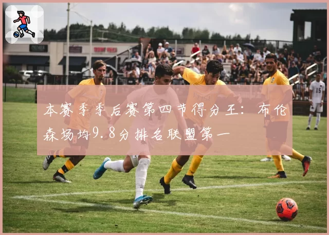 本赛季季后赛第四节得分王：布伦森场均9.8分排名联盟第一