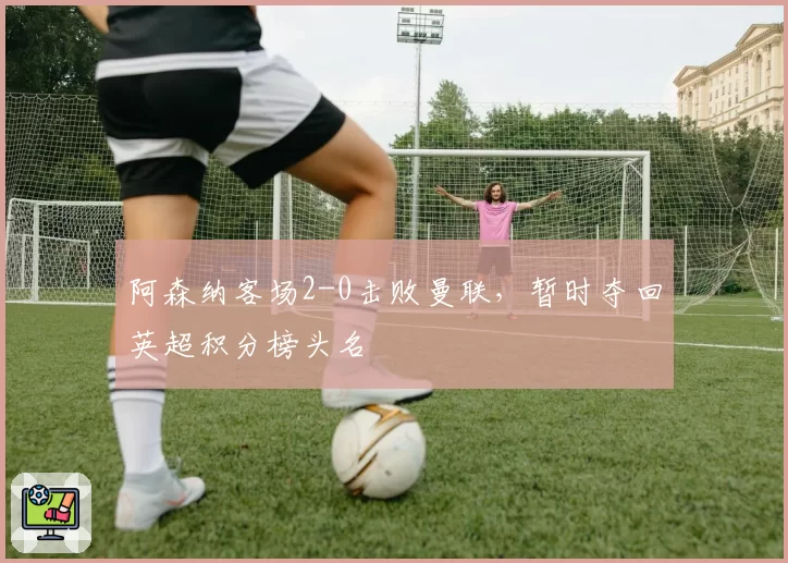 阿森纳客场2-0击败曼联，暂时夺回英超积分榜头名