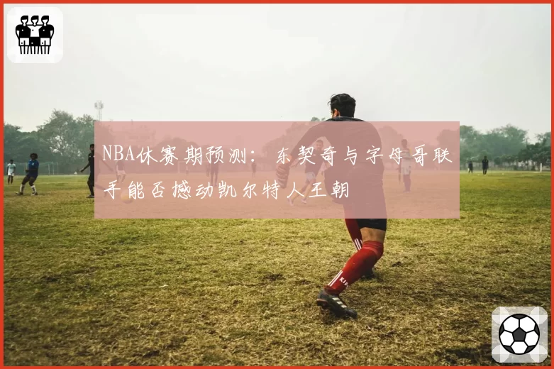 NBA休赛期预测：东契奇与字母哥联手能否撼动凯尔特人王朝