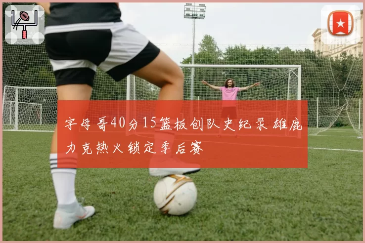 字母哥40分15篮板创队史纪录 雄鹿力克热火锁定季后赛