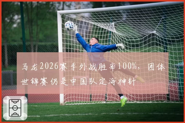 马龙2026赛季外战胜率100%，团体世锦赛仍是中国队定海神针