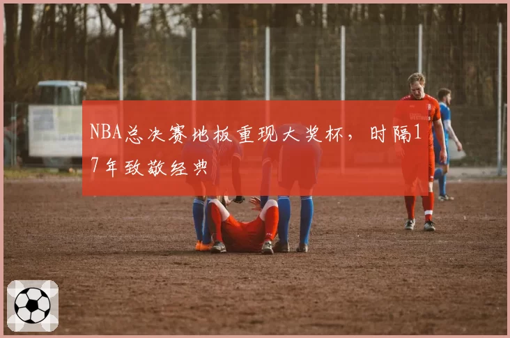 NBA总决赛地板重现大奖杯，时隔17年致敬经典
