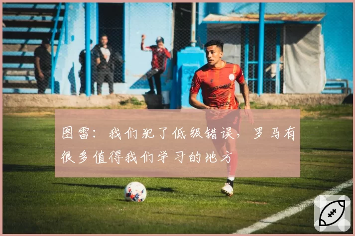 图雷：我们犯了低级错误，罗马有很多值得我们学习的地方