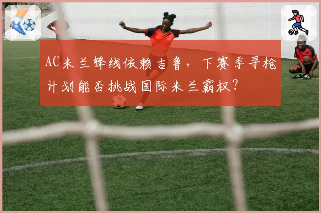 AC米兰锋线依赖吉鲁，下赛季寻枪计划能否挑战国际米兰霸权？