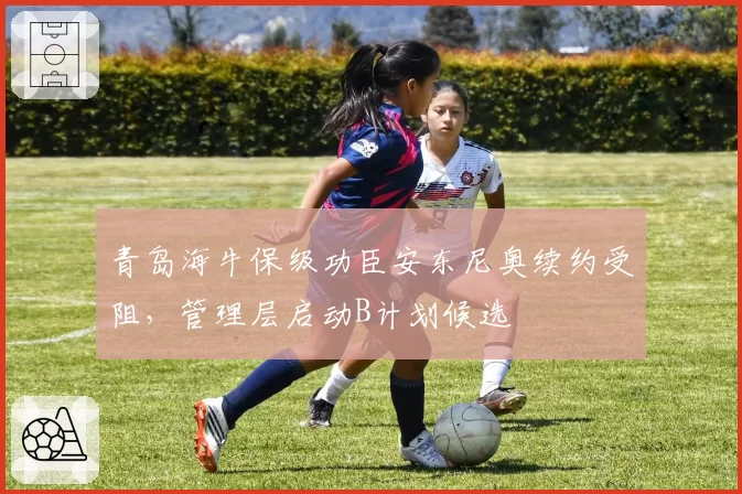 青岛海牛保级功臣安东尼奥续约受阻，管理层启动B计划候选