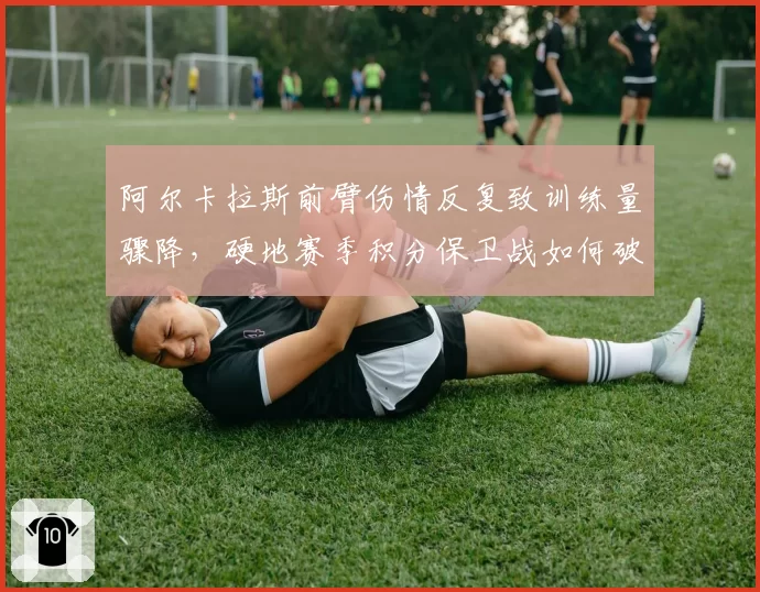 阿尔卡拉斯前臂伤情反复致训练量骤降，硬地赛季积分保卫战如何破局？