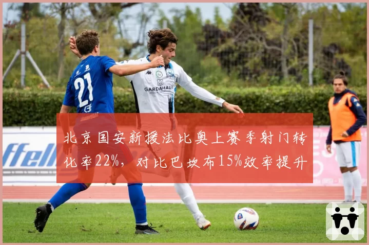 北京国安新援法比奥上赛季射门转化率22%，对比巴坎布15%效率提升显著