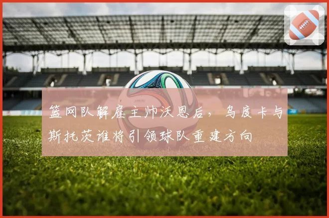 篮网队解雇主帅沃恩后，乌度卡与斯托茨谁将引领球队重建方向