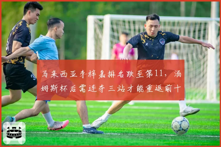 马来西亚李梓嘉排名跌至第11，汤姆斯杯后需连夺三站才能重返前十