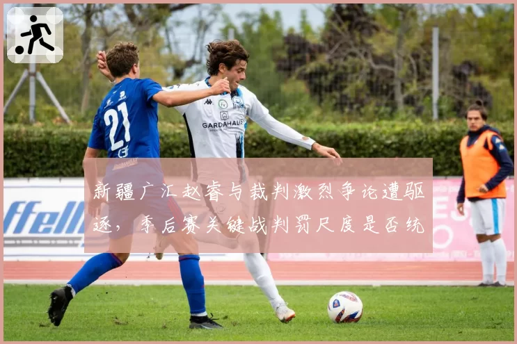 新疆广汇赵睿与裁判激烈争论遭驱逐，季后赛关键战判罚尺度是否统一？