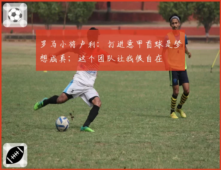 罗马小将卢利：打进意甲首球是梦想成真；这个团队让我很自在