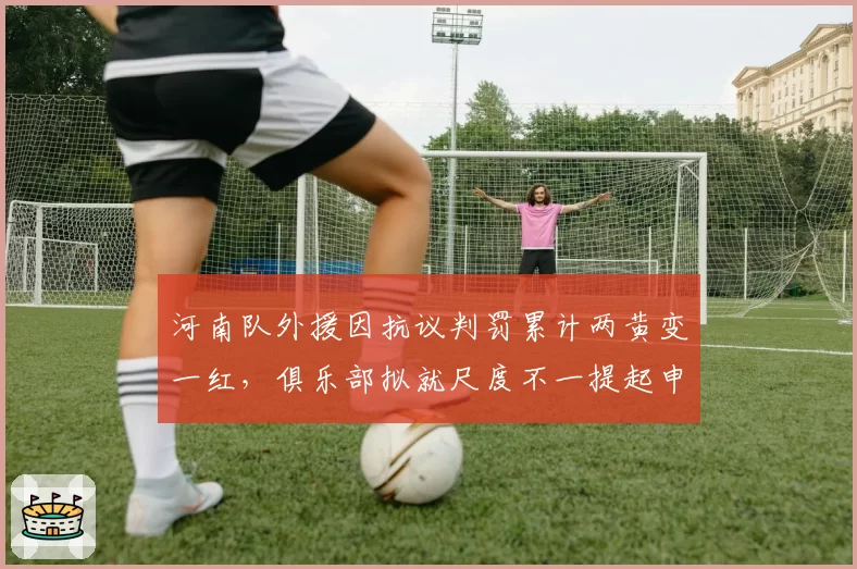 河南队外援因抗议判罚累计两黄变一红，俱乐部拟就尺度不一提起申诉