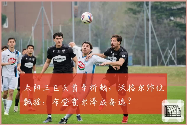 太阳三巨头首季折戟,沃格尔帅位飘摇,布登霍尔泽成备选?
