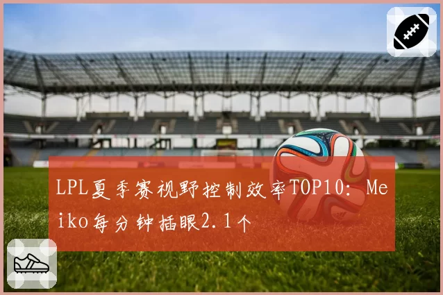 LPL夏季赛视野控制效率TOP10：Meiko每分钟插眼2.1个
