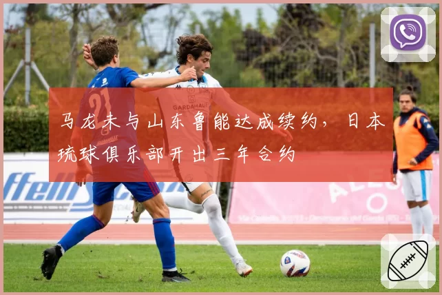 马龙未与山东鲁能达成续约，日本琉球俱乐部开出三年合约