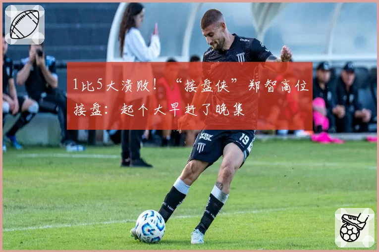 1比5大溃败！“接盘侠”郑智高位接盘：起个大早赶了晚集